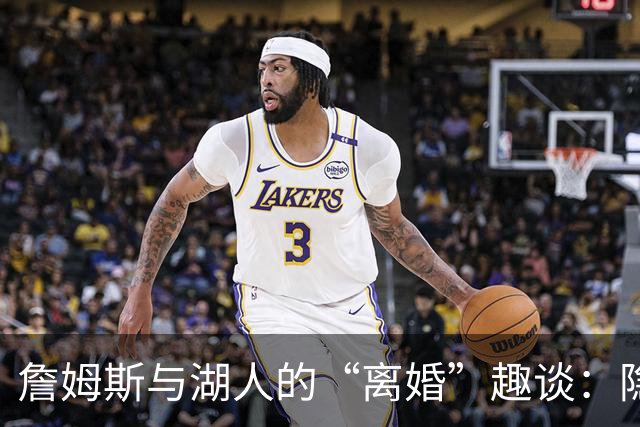 詹姆斯与湖人的“离婚”趣谈：隐藏的怨气与篮球梦